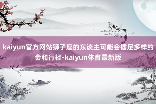 kaiyun官方网站狮子座的东谈主可能会插足多样约会和行径-kaiyun体育最新版