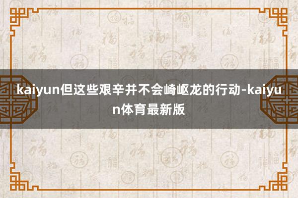 kaiyun但这些艰辛并不会崎岖龙的行动-kaiyun体育最新版