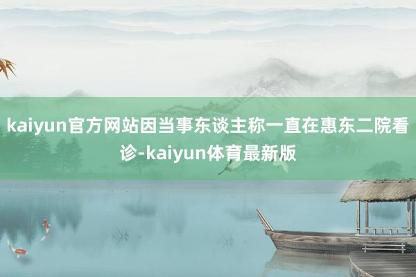 kaiyun官方网站因当事东谈主称一直在惠东二院看诊-kaiyun体育最新版