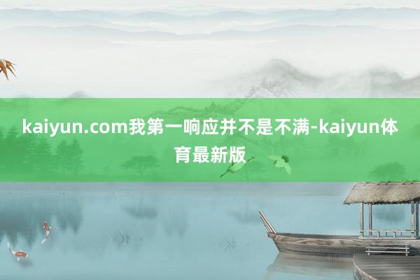 kaiyun.com我第一响应并不是不满-kaiyun体育最新版