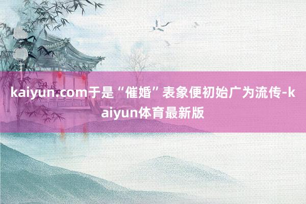 kaiyun.com于是“催婚”表象便初始广为流传-kaiyun体育最新版