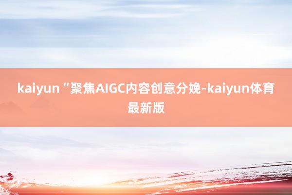 kaiyun　　“聚焦AIGC内容创意分娩-kaiyun体育最新版