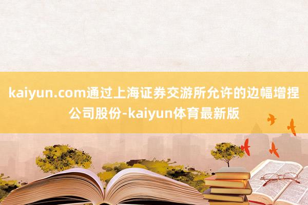 kaiyun.com通过上海证券交游所允许的边幅增捏公司股份-kaiyun体育最新版