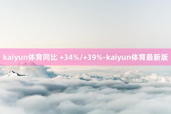 kaiyun体育同比 +34%/+39%-kaiyun体育最新版