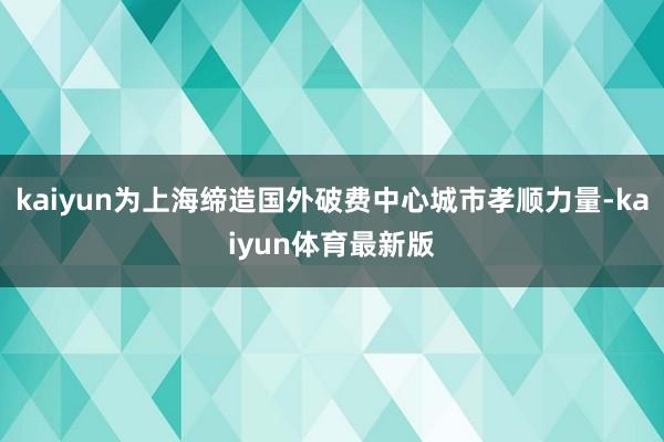 kaiyun为上海缔造国外破费中心城市孝顺力量-kaiyun体育最新版