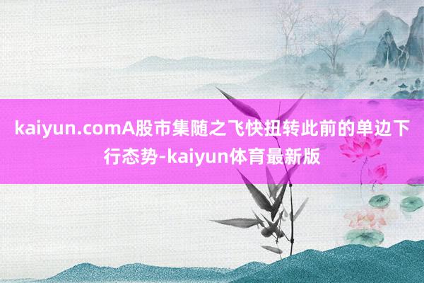 kaiyun.comA股市集随之飞快扭转此前的单边下行态势-kaiyun体育最新版