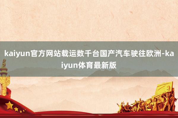 kaiyun官方网站载运数千台国产汽车驶往欧洲-kaiyun体育最新版