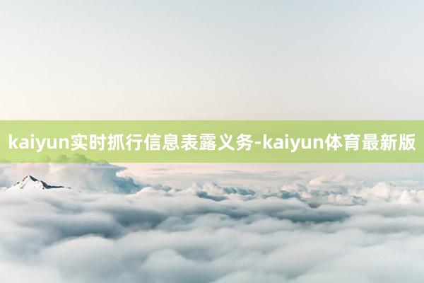 kaiyun实时抓行信息表露义务-kaiyun体育最新版