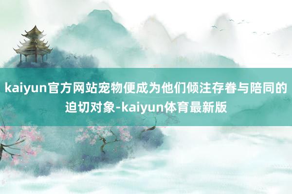 kaiyun官方网站宠物便成为他们倾注存眷与陪同的迫切对象-kaiyun体育最新版