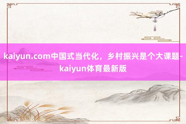 kaiyun.com中国式当代化，乡村振兴是个大课题-kaiyun体育最新版