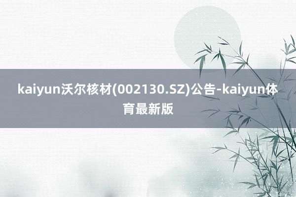 kaiyun沃尔核材(002130.SZ)公告-kaiyun体育最新版