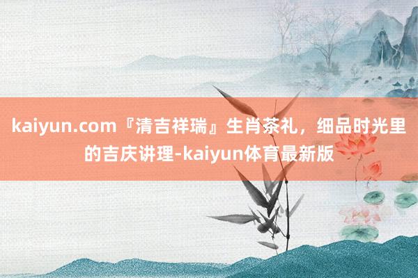 kaiyun.com『清吉祥瑞』生肖茶礼，细品时光里的吉庆讲理-kaiyun体育最新版