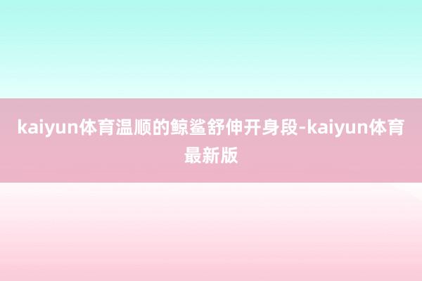 kaiyun体育温顺的鲸鲨舒伸开身段-kaiyun体育最新版