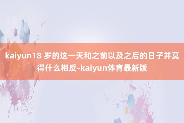 kaiyun18 岁的这一天和之前以及之后的日子并莫得什么相反-kaiyun体育最新版