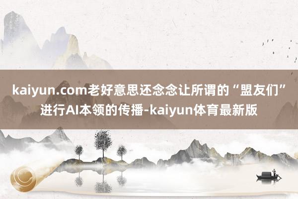 kaiyun.com老好意思还念念让所谓的“盟友们”进行AI本领的传播-kaiyun体育最新版