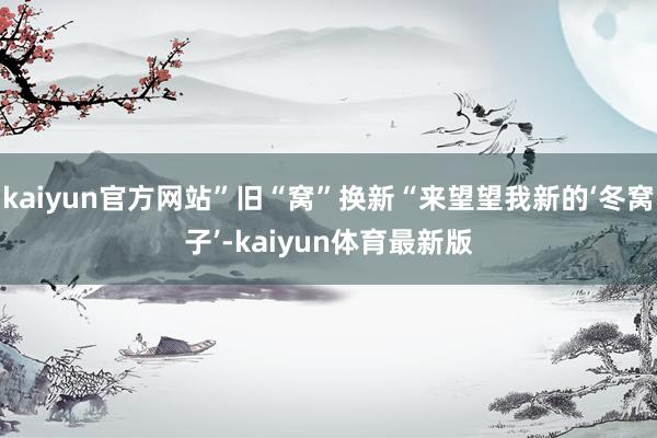 kaiyun官方网站”旧“窝”换新“来望望我新的‘冬窝子’-kaiyun体育最新版