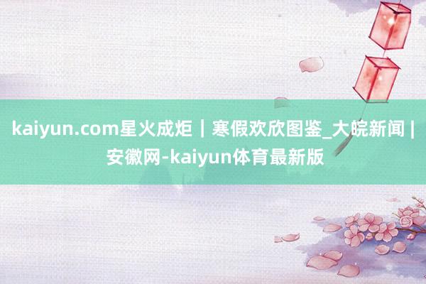 kaiyun.com星火成炬｜寒假欢欣图鉴_大皖新闻 | 安徽网-kaiyun体育最新版