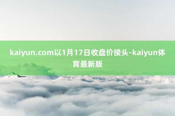 kaiyun.com以1月17日收盘价接头-kaiyun体育最新版