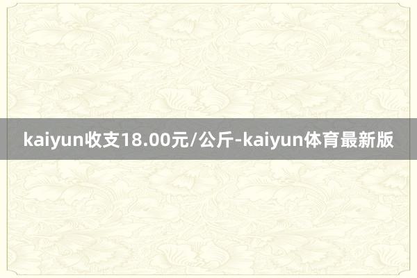 kaiyun收支18.00元/公斤-kaiyun体育最新版