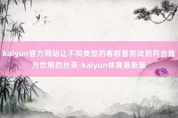 kaiyun官方网站让不同类型的客群皆能找到符合我方饮用的丝茶-kaiyun体育最新版