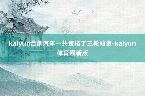 kaiyun合创汽车一共资格了三轮融资-kaiyun体育最新版