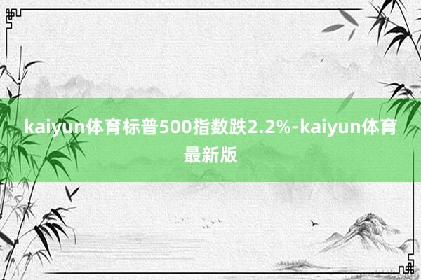 kaiyun体育标普500指数跌2.2%-kaiyun体育最新版