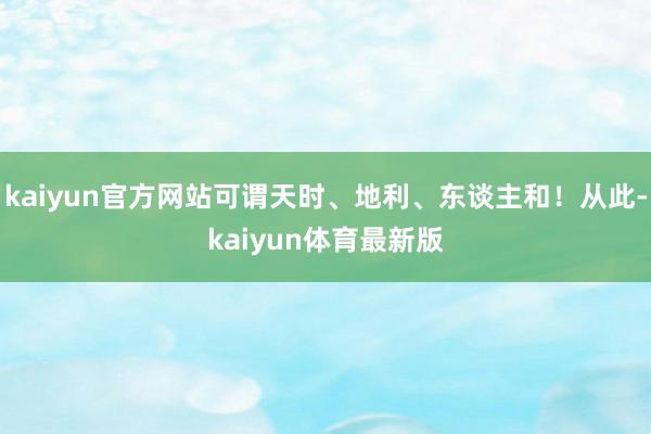 kaiyun官方网站可谓天时、地利、东谈主和！从此-kaiyun体育最新版