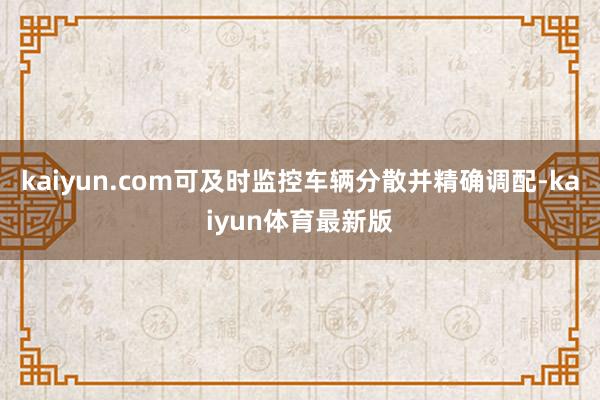 kaiyun.com可及时监控车辆分散并精确调配-kaiyun体育最新版