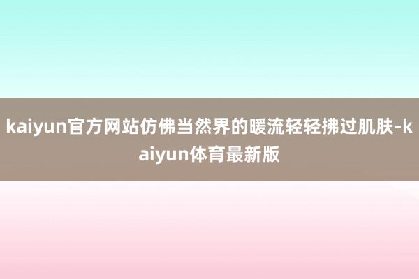 kaiyun官方网站仿佛当然界的暖流轻轻拂过肌肤-kaiyun体育最新版