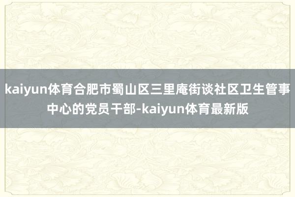 kaiyun体育合肥市蜀山区三里庵街谈社区卫生管事中心的党员干部-kaiyun体育最新版