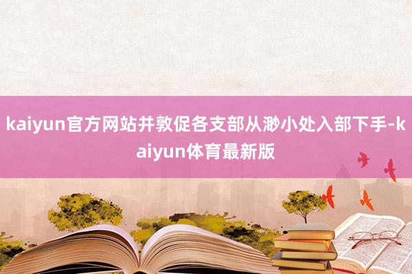 kaiyun官方网站并敦促各支部从渺小处入部下手-kaiyun体育最新版