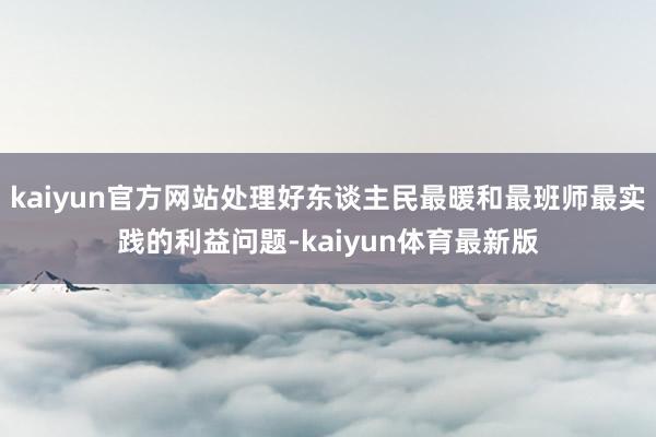 kaiyun官方网站处理好东谈主民最暖和最班师最实践的利益问题-kaiyun体育最新版