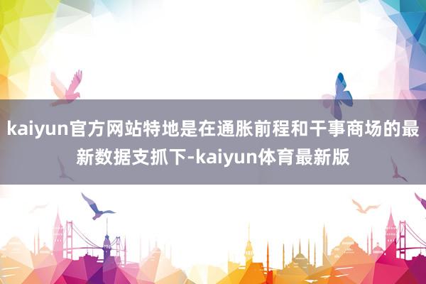 kaiyun官方网站特地是在通胀前程和干事商场的最新数据支抓下-kaiyun体育最新版