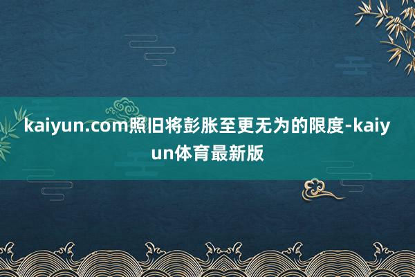 kaiyun.com照旧将彭胀至更无为的限度-kaiyun体育最新版