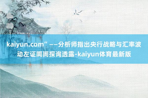 kaiyun.com”——分析师指出央行战略与汇率波动左证阛阓探询透露-kaiyun体育最新版