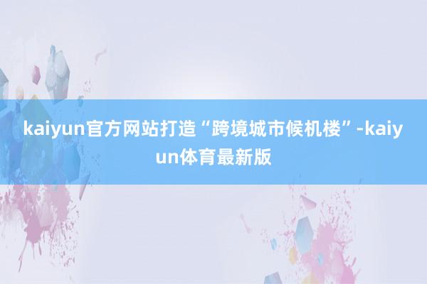 kaiyun官方网站打造“跨境城市候机楼”-kaiyun体育最新版