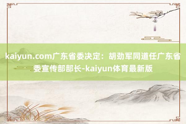 kaiyun.com广东省委决定：胡劲军同道任广东省委宣传部部长-kaiyun体育最新版