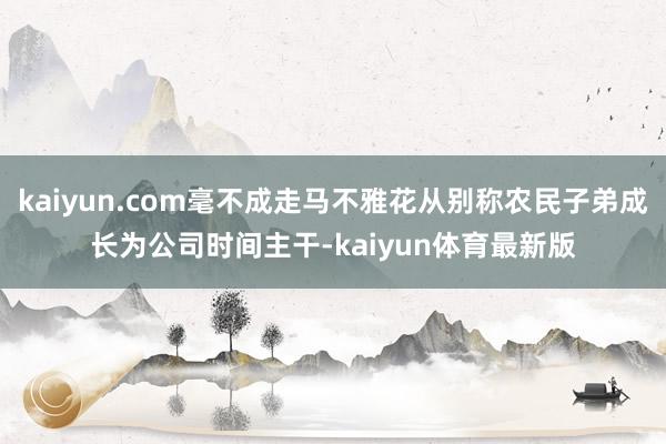 kaiyun.com毫不成走马不雅花从别称农民子弟成长为公司时间主干-kaiyun体育最新版