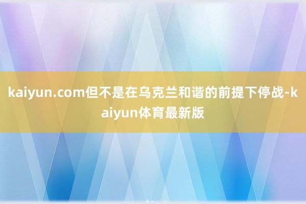 kaiyun.com但不是在乌克兰和谐的前提下停战-kaiyun体育最新版