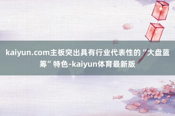 kaiyun.com主板突出具有行业代表性的“大盘蓝筹”特色-kaiyun体育最新版