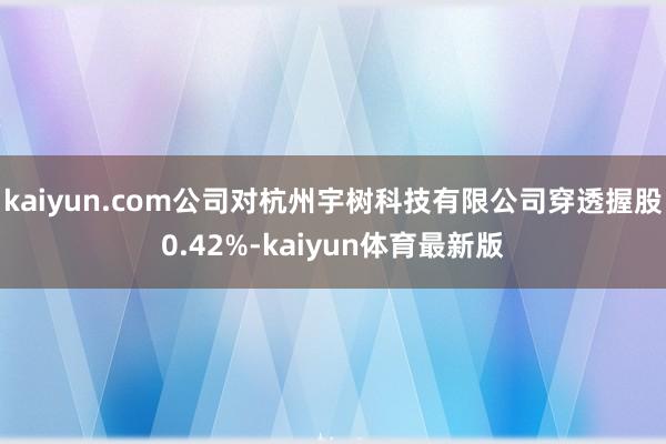 kaiyun.com公司对杭州宇树科技有限公司穿透握股0.42%-kaiyun体育最新版