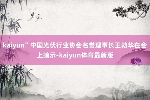 kaiyun”中国光伏行业协会名誉理事长王勃华在会上暗示-kaiyun体育最新版