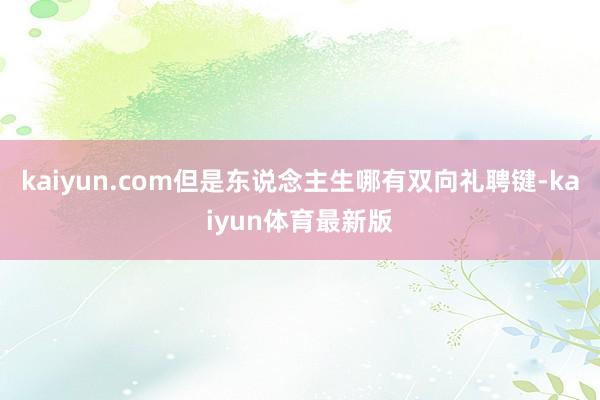 kaiyun.com但是东说念主生哪有双向礼聘键-kaiyun体育最新版