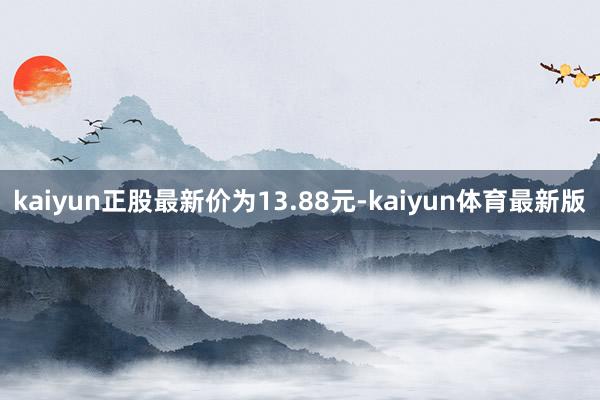 kaiyun正股最新价为13.88元-kaiyun体育最新版