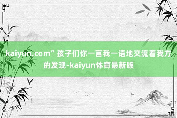 kaiyun.com”孩子们你一言我一语地交流着我方的发现-kaiyun体育最新版